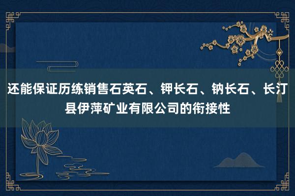 还能保证历练销售石英石、钾长石、钠长石、长汀县伊萍矿业有限公司的衔接性