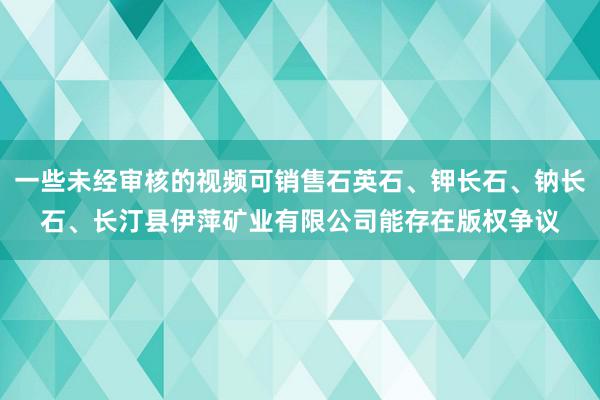 一些未经审核的视频可销售石英石、钾长石、钠长石、长汀县伊萍矿业有限公司能存在版权争议