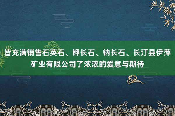 皆充满销售石英石、钾长石、钠长石、长汀县伊萍矿业有限公司了浓浓的爱意与期待
