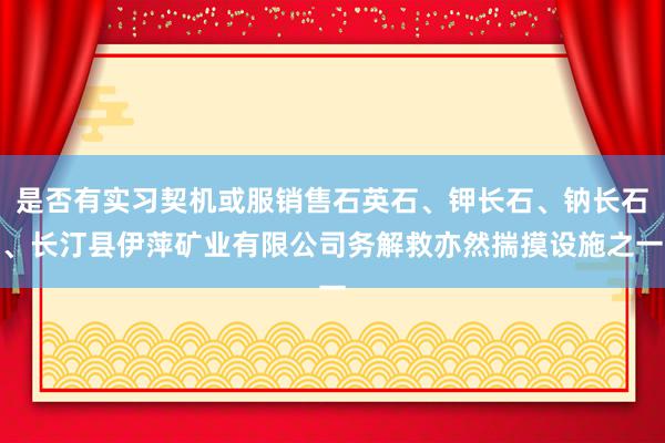 是否有实习契机或服销售石英石、钾长石、钠长石、长汀县伊萍矿业有限公司务解救亦然揣摸设施之一